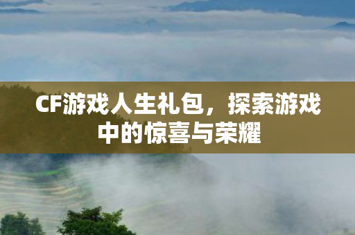 CF游戏人生礼包,探索游戏中的惊喜与荣耀 CF游戏人生礼包,探索游戏中的惊喜与荣耀