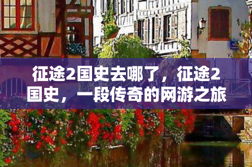 征途2国史去哪了，征途2国史，一段传奇的网游之旅