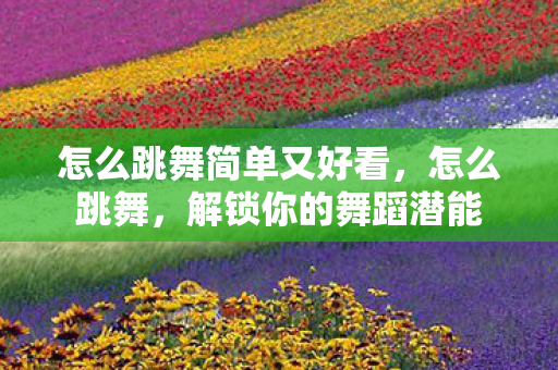 怎么跳舞简单又好看，怎么跳舞，解锁你的舞蹈潜能