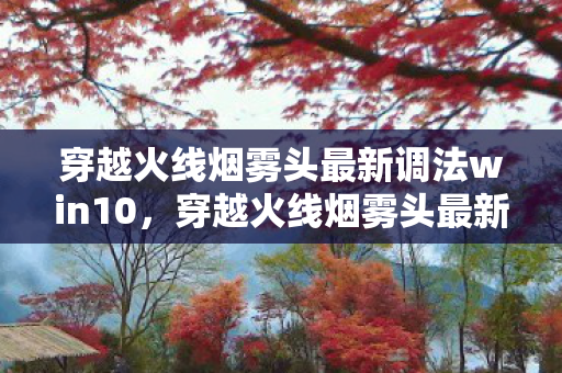 穿越火线烟雾头最新调法win10，穿越火线烟雾头最新调法