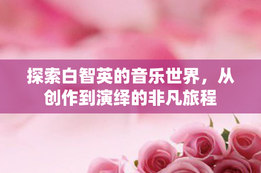 探索白智英的音乐世界，从创作到演绎的非凡旅程