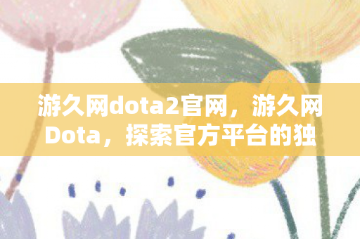 游久网dota2官网，游久网Dota，探索官方平台的独特魅力与玩家社区的热度