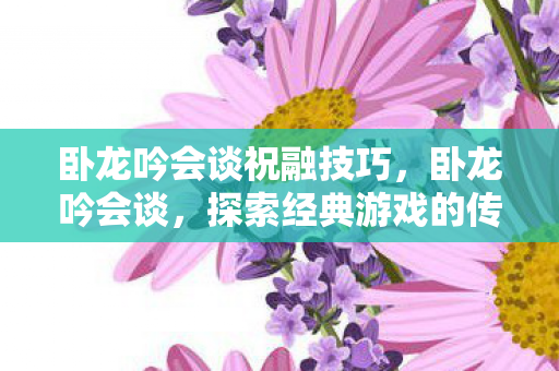 卧龙吟会谈祝融技巧，卧龙吟会谈，探索经典游戏的传承与创新