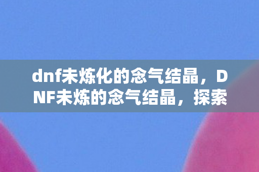 dnf未炼化的念气结晶，DNF未炼的念气结晶，探索未知的力量之源