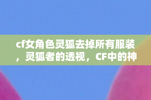 cf女角色灵狐去掉所有服装，灵狐者的透视，CF中的神秘女战士