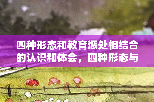 四种形态和教育惩处相结合的认识和体会，四种形态与教育惩处，构建全面纪律管理体系