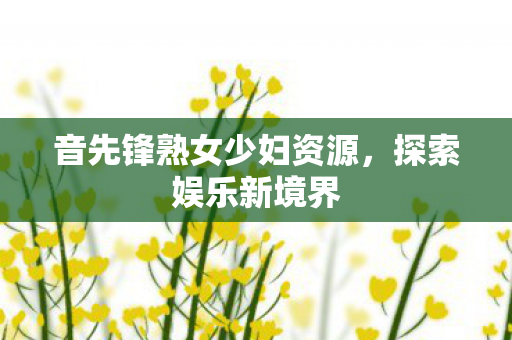 音先锋熟女少妇资源，探索娱乐新境界