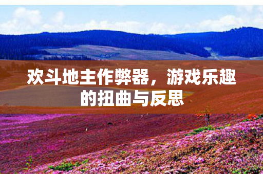 欢斗地主作弊器，游戏乐趣的扭曲与反思