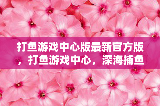 打鱼游戏中心版最新官方版，打鱼游戏中心，深海捕鱼的乐趣与挑战
