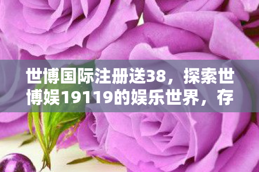 世博国际注册送38，探索世博娱19119的娱乐世界，存10送20的惊喜福利