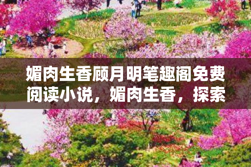 媚肉生香顾月明笔趣阁免费阅读小说，媚肉生香，探索游戏世界的独特魅力