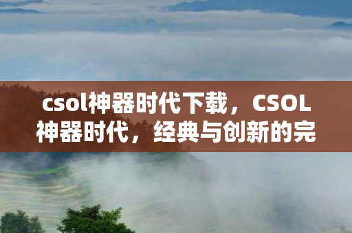 csol神器时代下载，CSOL神器时代，经典与创新的完美融合