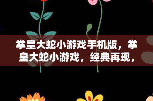 拳皇大蛇小游戏手机版，拳皇大蛇小游戏，经典再现，乐趣无限