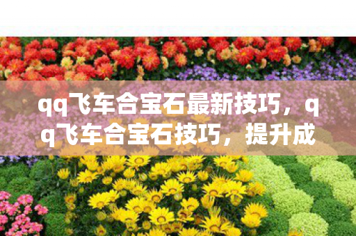 qq飞车合宝石最新技巧，qq飞车合宝石技巧，提升成功率的实用策略