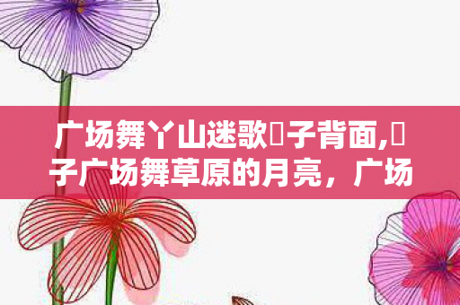 广场舞丫山迷歌応子背面,応子广场舞草原的月亮，广场舞丫山迷歌，舞动生活的旋律，唱响心灵的乐章