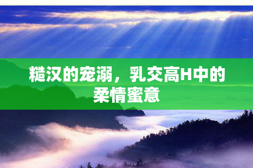 糙汉的宠溺，乳交高H中的柔情蜜意