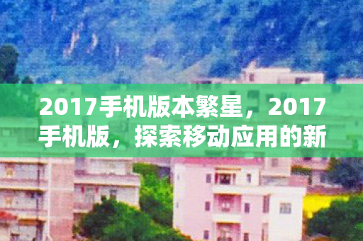 2017手机版本繁星，2017手机版，探索移动应用的新纪元