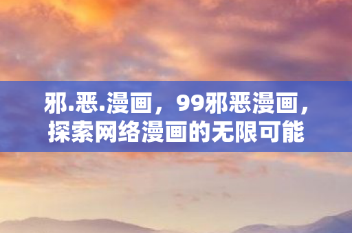 邪.恶.漫画，99邪恶漫画，探索网络漫画的无限可能