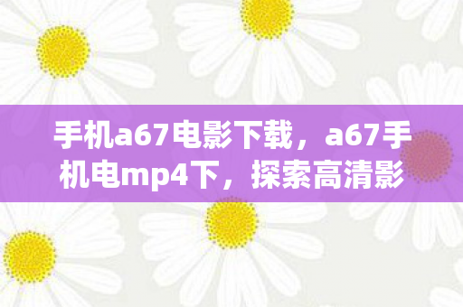 手机a67电影下载，a67手机电mp4下，探索高清影音的无限可能