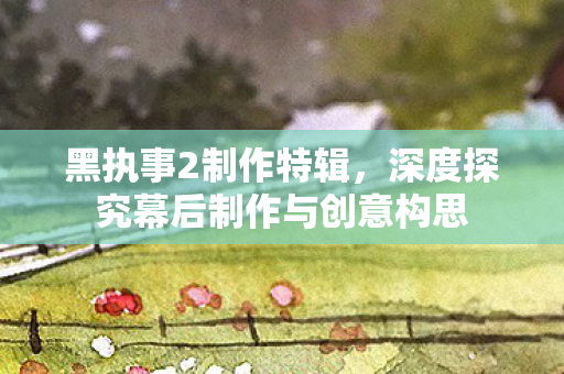 黑执事2制作特辑，深度探究幕后制作与创意构思