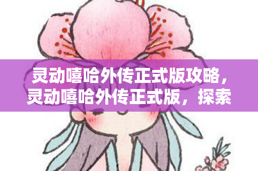 灵动嘻哈外传正式版攻略，灵动嘻哈外传正式版，探索未知世界的奇妙旅程