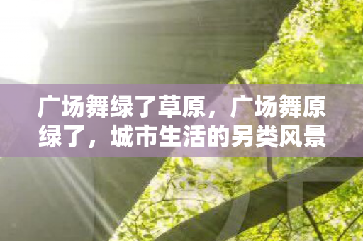 广场舞绿了草原，广场舞原绿了，城市生活的另类风景线
