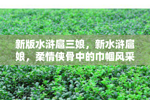 新版水浒扈三娘，新水浒扈娘，柔情侠骨中的巾帼风采