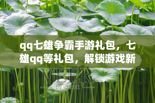 qq七雄争霸手游礼包，七雄qq等礼包，解锁游戏新体验，助力玩家称霸七雄