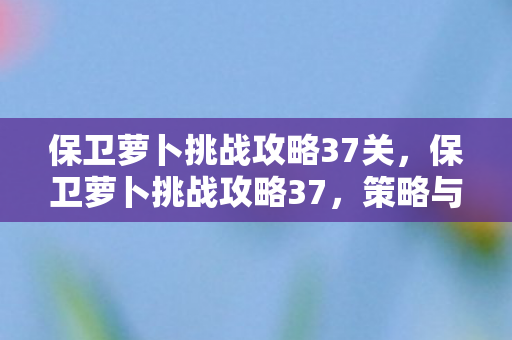 保卫萝卜挑战攻略37关，保卫萝卜挑战攻略37，策略与技巧的深度剖析