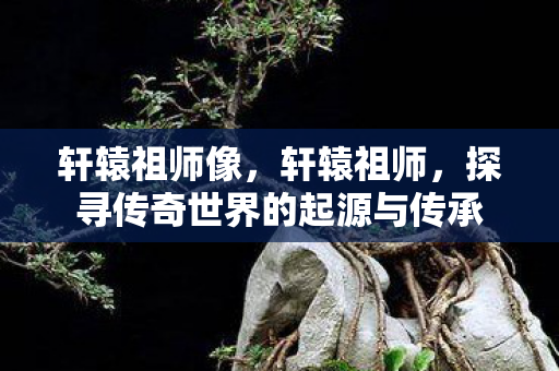 轩辕祖师像，轩辕祖师，探寻传奇世界的起源与传承