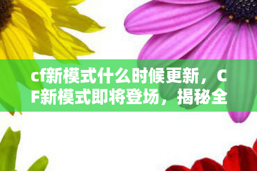 cf新模式什么时候更新，CF新模式即将登场，揭秘全新游戏体验