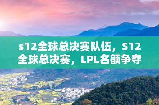s12全球总决赛队伍，S12全球总决赛，LPL名额争夺战，谁将代表中国出征？