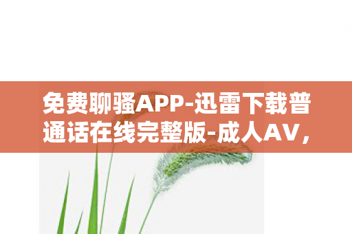 免费聊骚APP-迅雷下载普通话在线完整版-成人AV，免费聊骚APP，社交新宠还是隐私陷阱？