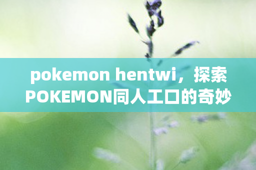 pokemon hentwi，探索POKEMON同人工口的奇妙世界