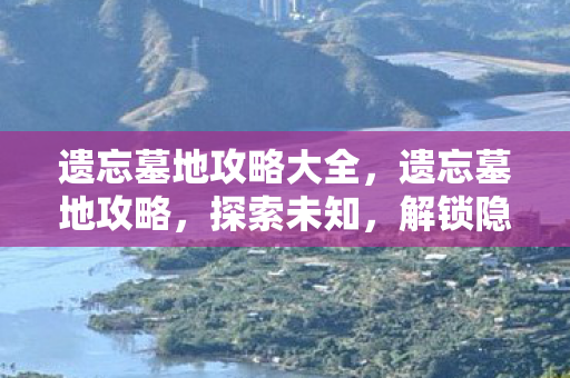 遗忘墓地攻略大全，遗忘墓地攻略，探索未知，解锁隐藏宝藏