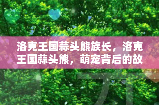 洛克王国蒜头熊族长，洛克王国蒜头熊，萌宠背后的故事与游戏乐趣