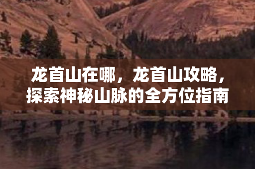 龙首山在哪，龙首山攻略，探索神秘山脉的全方位指南