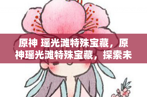 原神 瑶光滩特殊宝藏，原神瑶光滩特殊宝藏，探索未知，解锁神秘宝藏