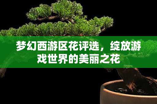 梦幻西游区花评选,绽放游戏世界的美丽之花 梦幻西游区花评选,绽放游戏世界的美丽之花