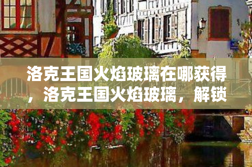 洛克王国火焰玻璃在哪获得，洛克王国火焰玻璃，解锁王国中的神秘宝藏