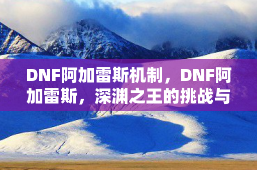 DNF阿加雷斯机制，DNF阿加雷斯，深渊之王的挑战与荣耀