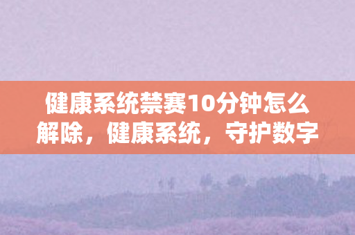 健康系统禁赛10分钟怎么解除，健康系统，守护数字时代的身心健康