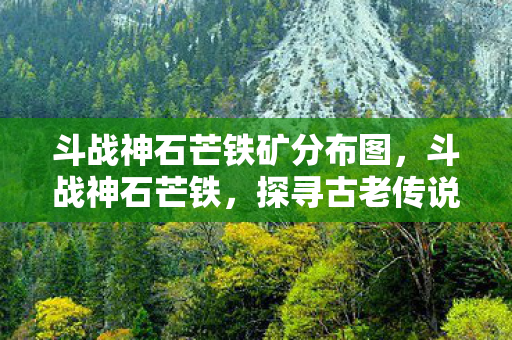 斗战神石芒铁矿分布图，斗战神石芒铁，探寻古老传说中的神秘矿石