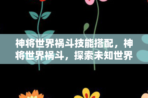 神将世界祸斗技能搭配，神将世界祸斗，探索未知世界的神秘之旅