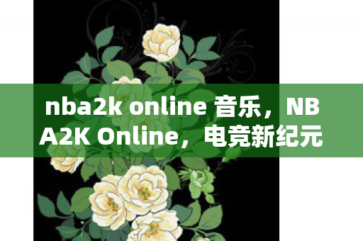nba2k online 音乐，NBA2K Online，电竞新纪元，篮球梦想的云端舞台