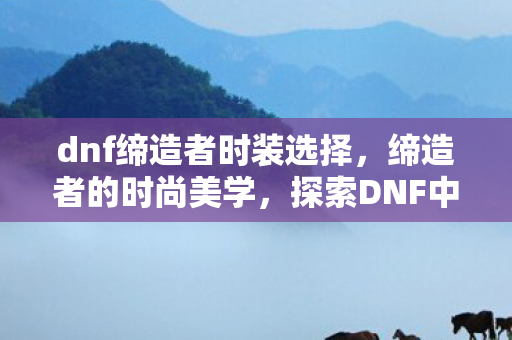 dnf缔造者时装选择，缔造者的时尚美学，探索DNF中的独特时装