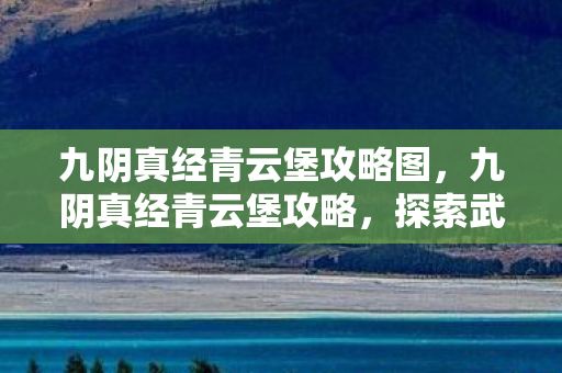 九阴真经青云堡攻略图，九阴真经青云堡攻略，探索武侠世界的秘境