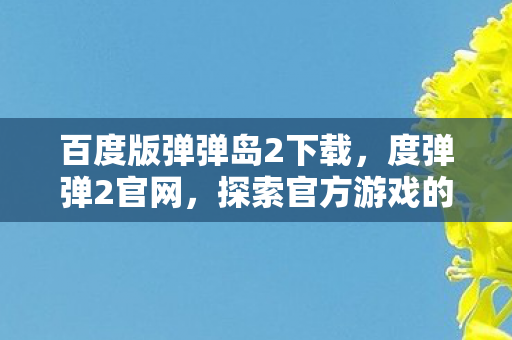百度版弹弹岛2下载，度弹弹2官网，探索官方游戏的魅力与优势