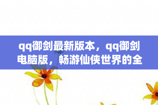 qq御剑最新版本，qq御剑电脑版，畅游仙侠世界的全新体验