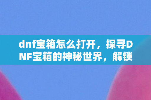 dnf宝箱怎么打开，探寻DNF宝箱的神秘世界，解锁未知惊喜与丰厚奖励